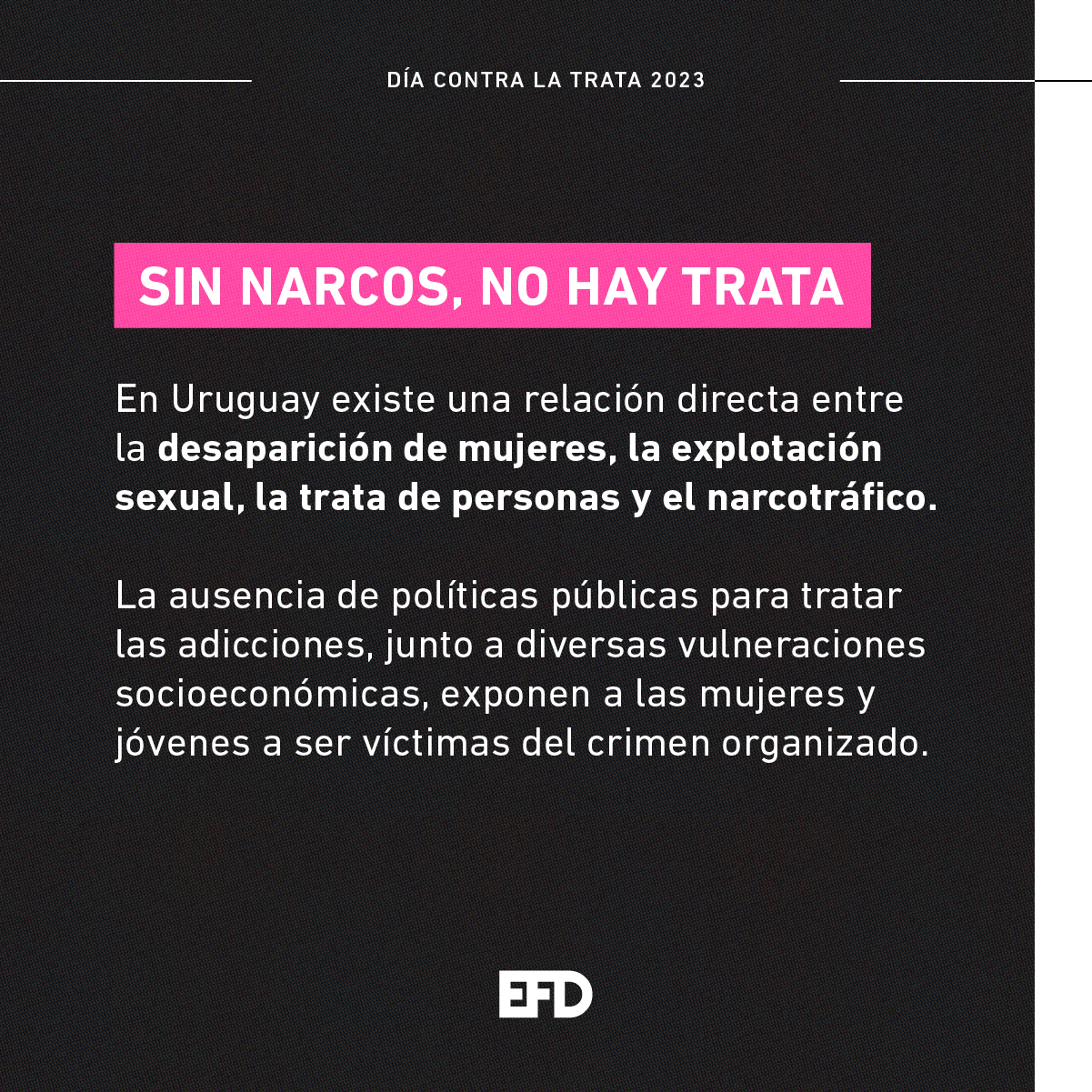 SIN NARCOS, NO HAY TRATA En Uruguay existe una relación directa entre la desaparición de mujeres, la explotación sexual, la trata de personas y el narcotráfico. La ausencia de políticas públicas para tratar las adicciones, junto a diversas vulneraciones socioeconómicas, exponen a las mujeres y jóvenes a ser víctimas del crimen organizado.